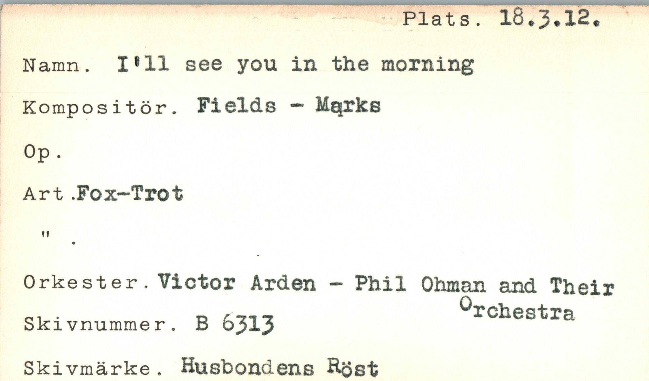  ﻿Plats. I8.3.I2
Namn. I811 see you in the morning
Kompositör. Fields - Mqrke
Op.
Art .Fox-Trot
Orkester. Victor Arden - Phil Ohman and Their oi •	d r717	örchestra
Skivnummer. B ojlj Skivmärke. Husbondens Höst